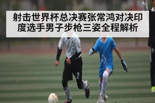 射击世界杯总决赛张常鸿对决印度选手男子步枪三姿全程解析